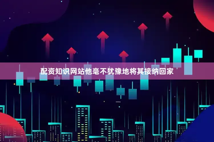 配资知识网站他毫不犹豫地将其接纳回家