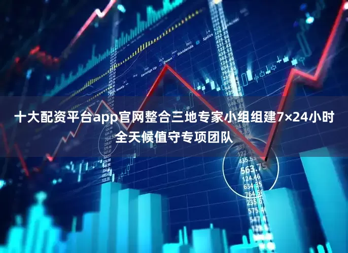 十大配资平台app官网整合三地专家小组组建7×24小时全天候值守专项团队