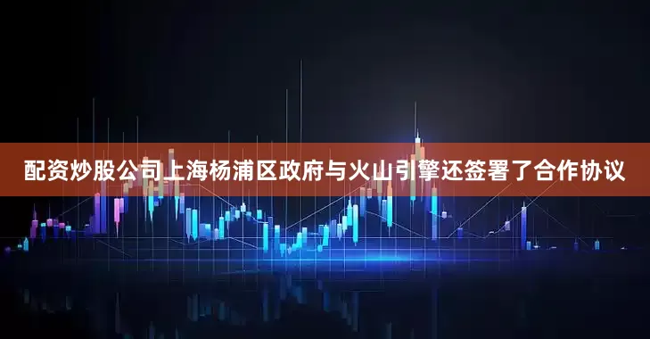 配资炒股公司　　上海杨浦区政府与火山引擎还签署了合作协议