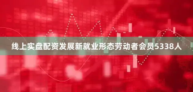 线上实盘配资发展新就业形态劳动者会员5338人
