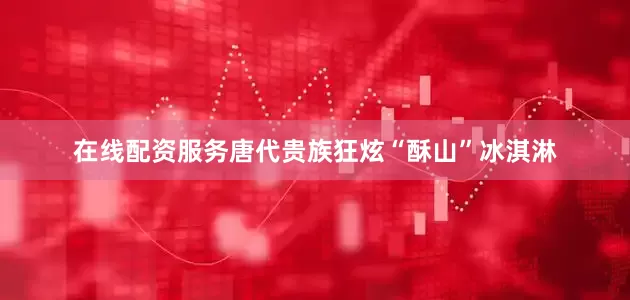 在线配资服务唐代贵族狂炫“酥山”冰淇淋