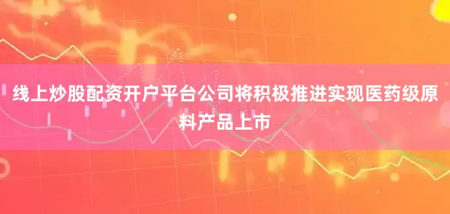 线上炒股配资开户平台公司将积极推进实现医药级原料产品上市