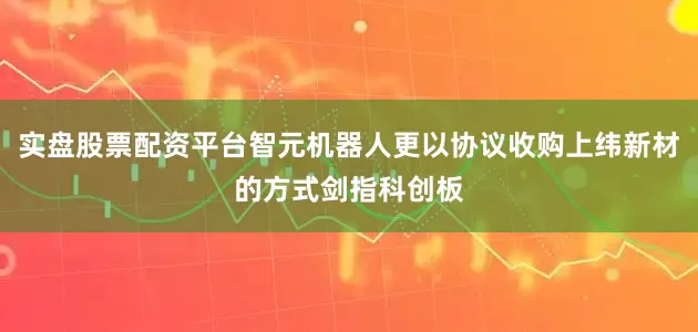 实盘股票配资平台智元机器人更以协议收购上纬新材的方式剑指科创板