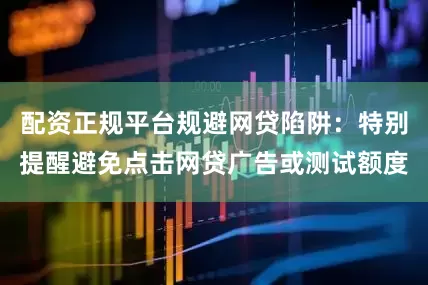 配资正规平台规避网贷陷阱：特别提醒避免点击网贷广告或测试额度