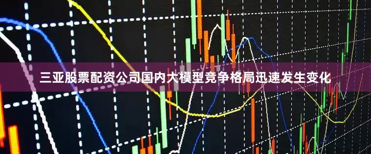三亚股票配资公司国内大模型竞争格局迅速发生变化