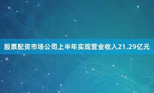 股票配资市场公司上半年实现营业收入21.29亿元