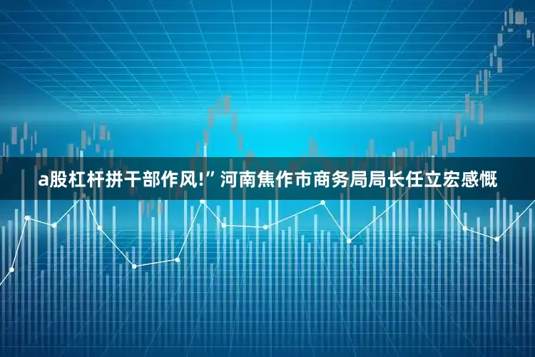 a股杠杆拼干部作风!”河南焦作市商务局局长任立宏感慨