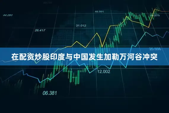 在配资炒股印度与中国发生加勒万河谷冲突
