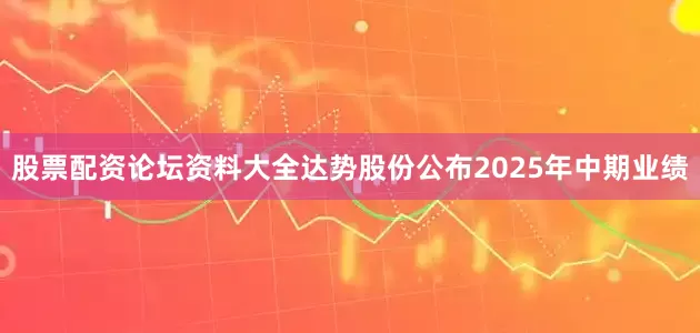 股票配资论坛资料大全达势股份公布2025年中期业绩