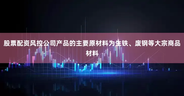 股票配资风控公司产品的主要原材料为生铁、废钢等大宗商品材料