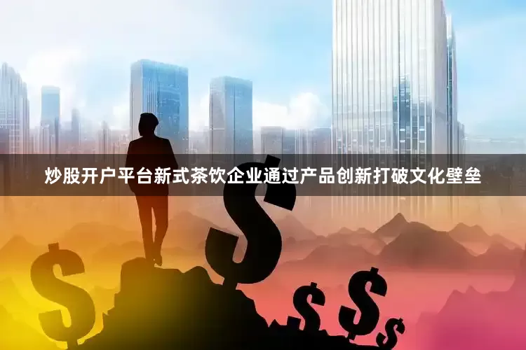 炒股开户平台新式茶饮企业通过产品创新打破文化壁垒