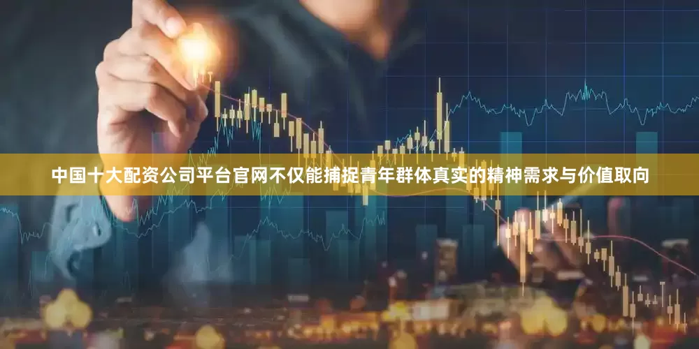 中国十大配资公司平台官网不仅能捕捉青年群体真实的精神需求与价值取向