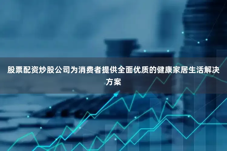 股票配资炒股公司为消费者提供全面优质的健康家居生活解决方案
