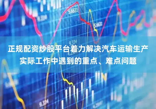 正规配资炒股平台着力解决汽车运输生产实际工作中遇到的重点、难点问题